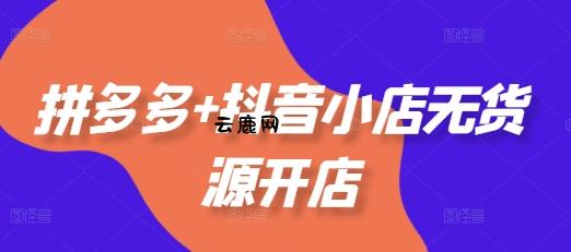 拼多多+抖音小店无货源开店，包括：选品、运营、基础、付费推广、爆款案例等(更新25年11月)|云鹿网