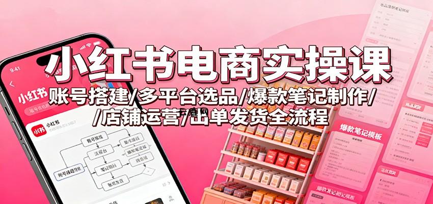 小红书电商实操课：账号搭建/多平台选品/爆款笔记制作/店铺运营/出单发货全流程|云鹿网