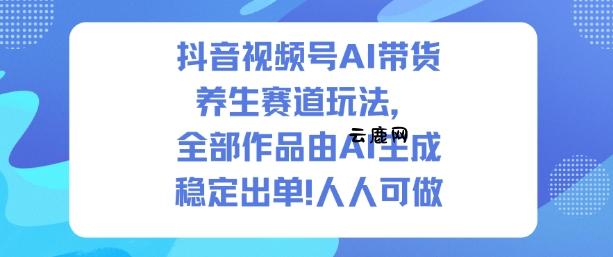 抖音视频号AI带货养生赛道玩法，全部作品由AI生成，发了1500条作品，出了2W多单，人人可做|云鹿网