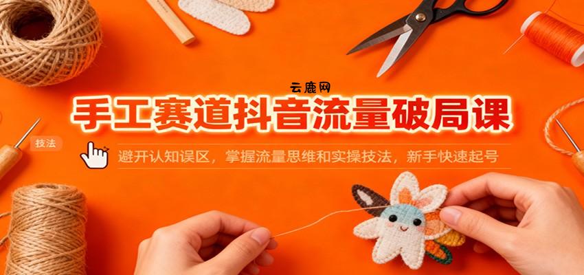 手工赛道抖音流量破局课：避开认知误区，掌握流量思维和实操技法，新手快速起号|云鹿网
