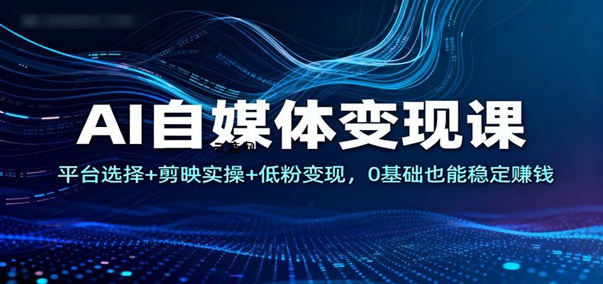 AI自媒体变现课：平台选择+剪映实操+低粉变现，0基础也能稳定赚钱|云鹿网