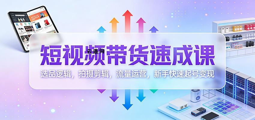 短视频带货速成课：选品逻辑，拍摄剪辑，流量运营，新手快速起号变现|云鹿网