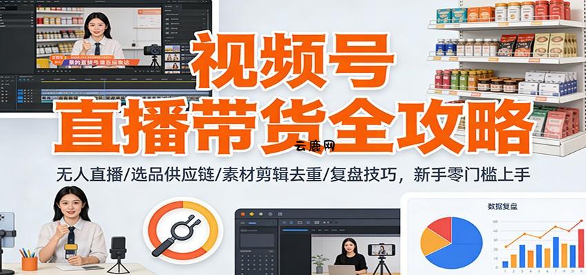视频号直播带货全攻略：无人直播/选品供应链/素材剪辑去重/复盘技巧，零门槛上手|云鹿网