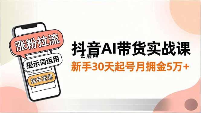 抖音AI带货实战课，涨粉拉流、提示词运用、挂车运营，新手30天起号月佣金5万+|云鹿网