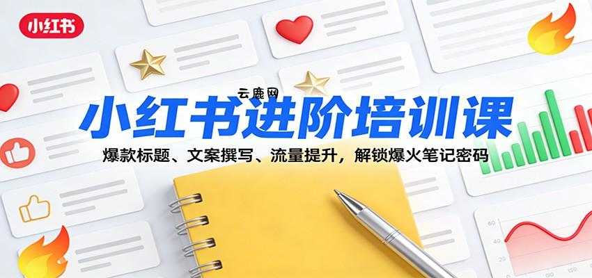 小红书进阶培训课：爆款标题、文案撰写、流量提升，解锁爆火笔记密码|云鹿网