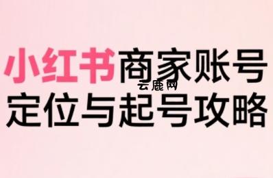 小红书电商全链路实战从定位到爆单，系统拆解小红书商家起号全流程(更新)|云鹿网