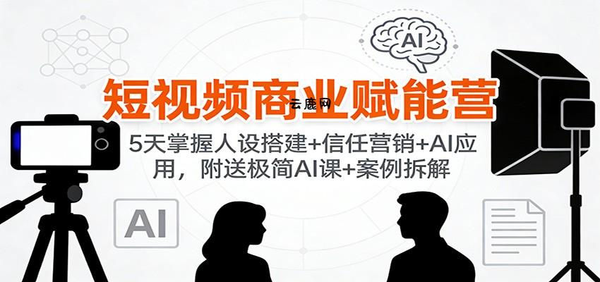 短视频商业赋能营：5天掌握人设搭建+信任营销+AI应用，附送极简AI课+案例拆解|云鹿网