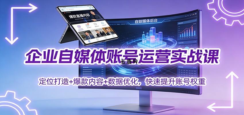 企业自媒体账号运营实战课：定位打造+ 爆款内容+数据优化，快速提升账号权重|云鹿网