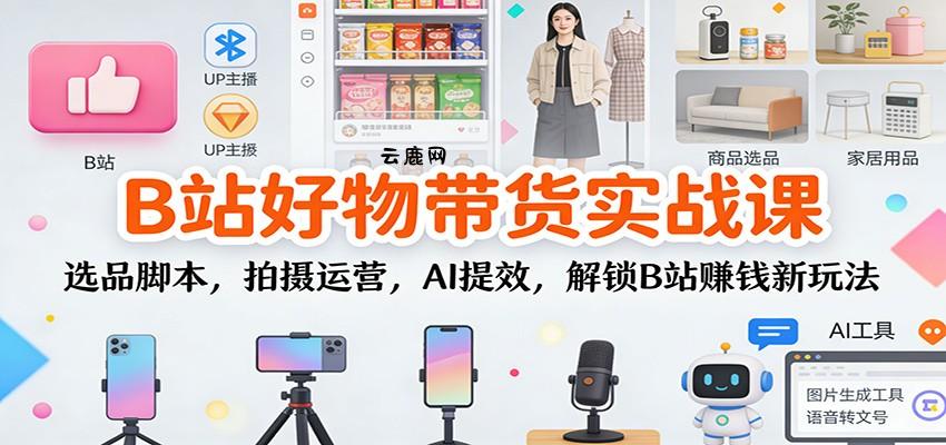 B站好物带货实战课：选品脚本，拍摄运营，AI提效，解锁B站赚钱新玩法|云鹿网