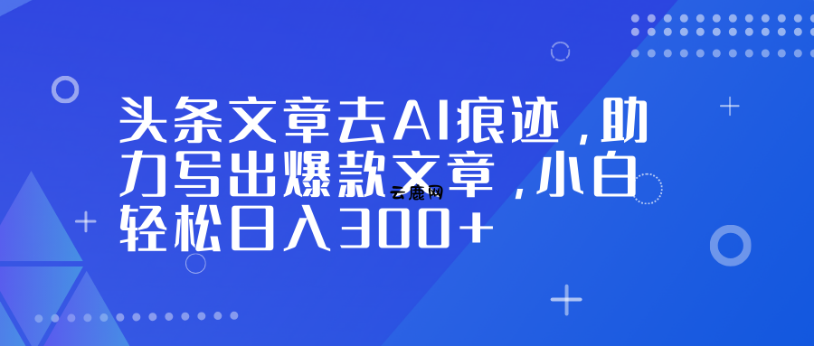 头条文章去AI痕迹，助力写出爆款文章，小白轻松日入300+|云鹿网