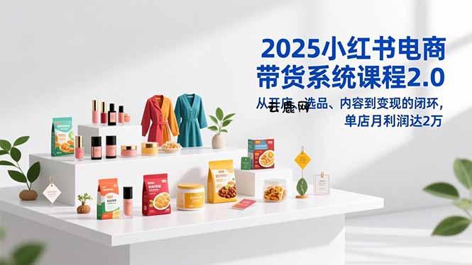 2025小红书电商带货系统课程2.0，从开店、选品、内容到变现的闭环，单店月利润达2万|云鹿网