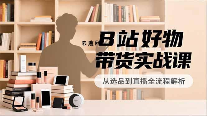 B站好物带货实战课，账号定位、选品拍摄、运营变现，全流程教学，实现UP主月入过万|云鹿网